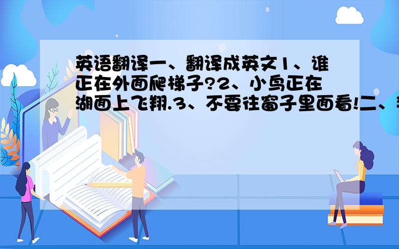 英语翻译一、翻译成英文1、谁正在外面爬梯子?2、小鸟正在湖面上飞翔.3、不要往窗子里面看!二、判断并修改句子1、Tree