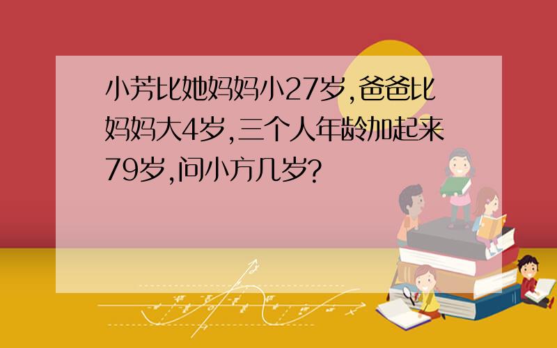 小芳比她妈妈小27岁,爸爸比妈妈大4岁,三个人年龄加起来79岁,问小方几岁?