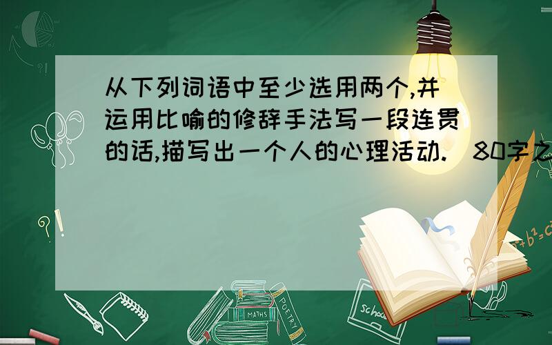 从下列词语中至少选用两个,并运用比喻的修辞手法写一段连贯的话,描写出一个人的心理活动.（80字之内）