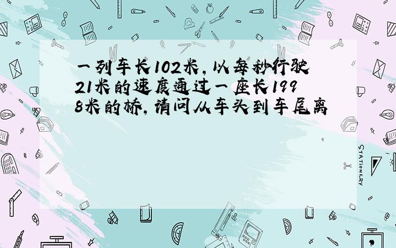 一列车长102米,以每秒行驶21米的速度通过一座长1998米的桥,请问从车头到车尾离