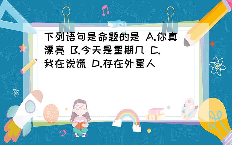 下列语句是命题的是 A.你真漂亮 B.今天是星期几 C.我在说谎 D.存在外星人