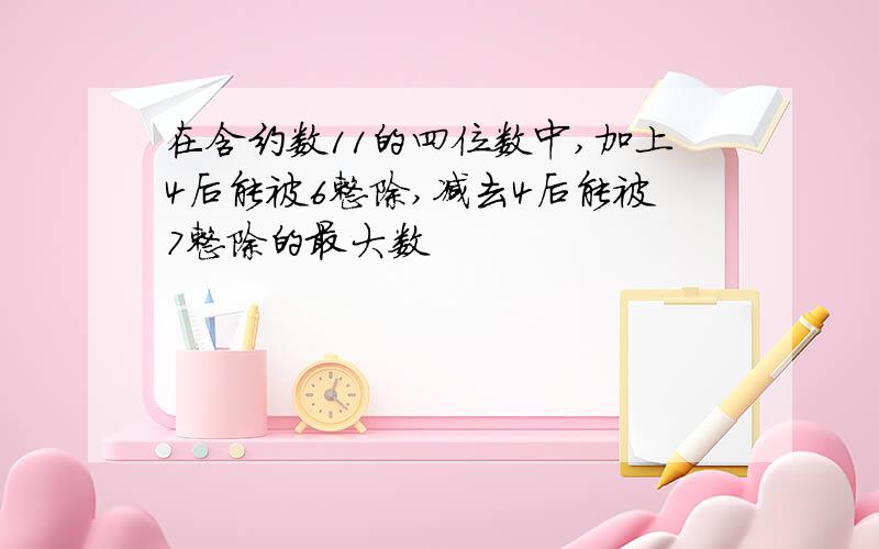 在含约数11的四位数中,加上4后能被6整除,减去4后能被7整除的最大数