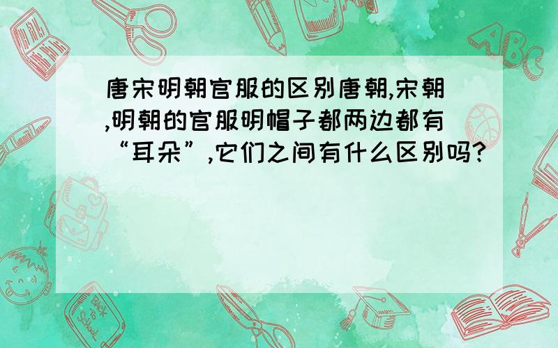 唐宋明朝官服的区别唐朝,宋朝,明朝的官服明帽子都两边都有“耳朵”,它们之间有什么区别吗?