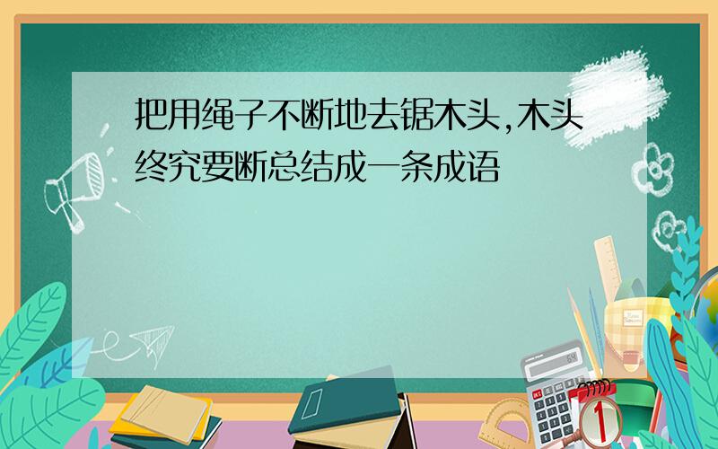 把用绳子不断地去锯木头,木头终究要断总结成一条成语