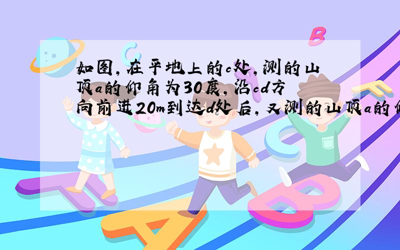 如图,在平地上的c处,测的山顶a的仰角为30度,沿cd方向前进20m到达d处后,又测的山顶a的仰角为45度.求山高ab