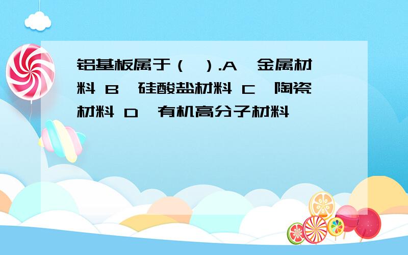 铝基板属于（ ）.A、金属材料 B、硅酸盐材料 C、陶瓷材料 D、有机高分子材料