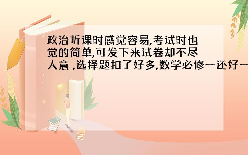 政治听课时感觉容易,考试时也觉的简单,可发下来试卷却不尽人意 ,选择题扣了好多,数学必修一还好一点,现在学那必修四的三角