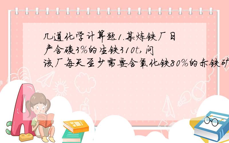 几道化学计算题1.某炼铁厂日产含碳3％的生铁310t,问该厂每天至少需要含氧化铁80％的赤铁矿石多少吨?2.在实验室用一