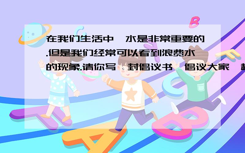 在我们生活中,水是非常重要的.但是我们经常可以看到浪费水的现象.请你写一封倡议书,倡议大家一起来节约用水（至少5条建议）