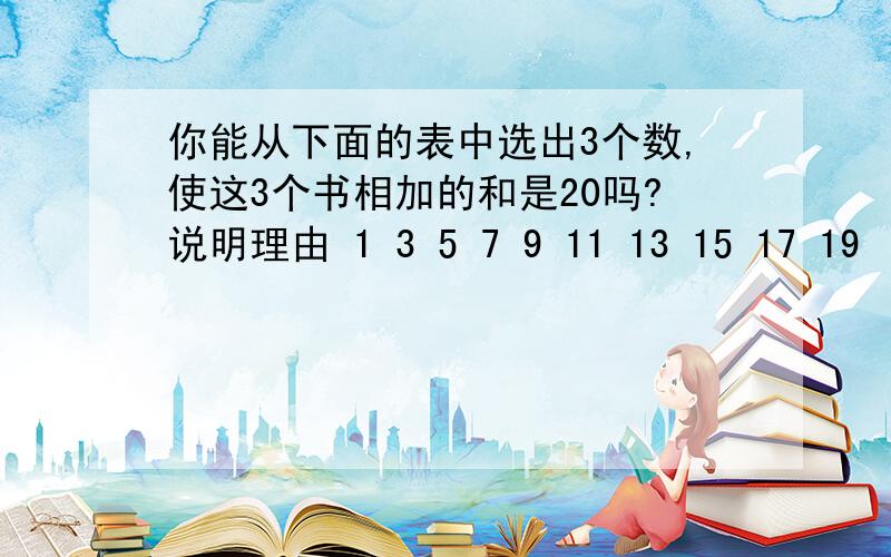 你能从下面的表中选出3个数,使这3个书相加的和是20吗?说明理由 1 3 5 7 9 11 13 15 17 19