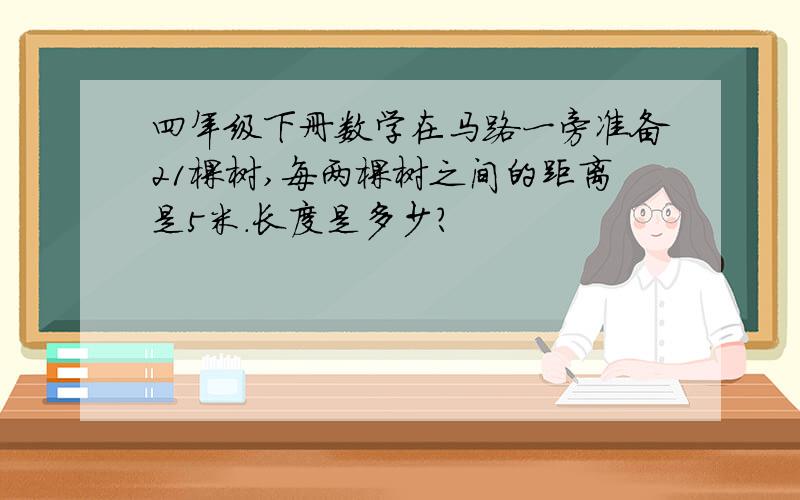 四年级下册数学在马路一旁准备21棵树,每两棵树之间的距离是5米.长度是多少?