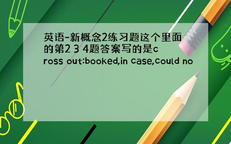 英语-新概念2练习题这个里面的第2 3 4题答案写的是cross out:booked,in case,could no