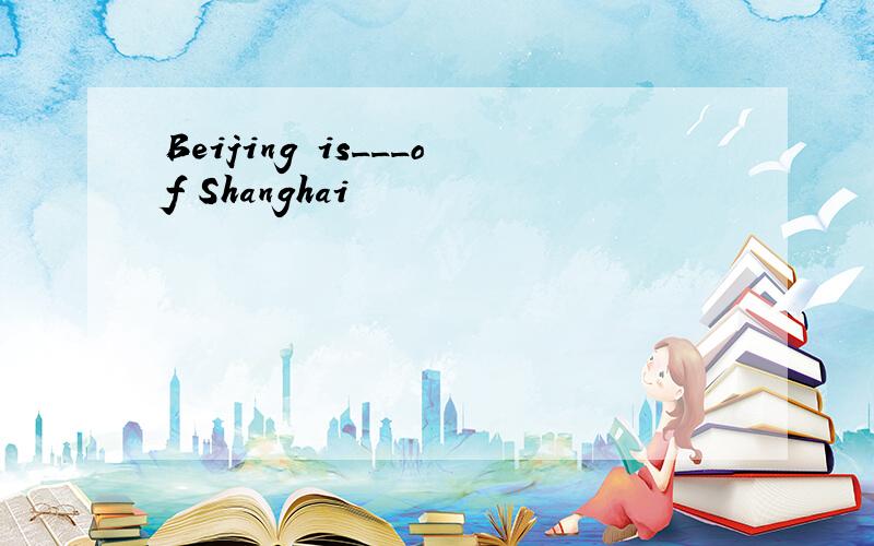 Beijing is___of Shanghai