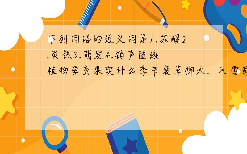 下列词语的近义词是1.苏醒2.炎热3.萌发4.销声匿迹 植物孕育果实什么季节衰草聊天，风雪载途。什么季节冰雪融化，草木萌