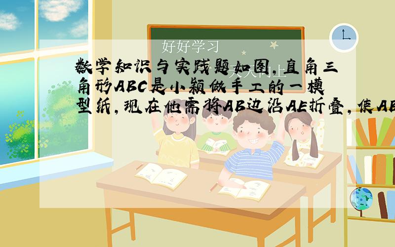 数学知识与实践题如图,直角三角形ABC是小颖做手工的一模型纸,现在他需将AB边沿AE折叠,使AB落在AD的位置,即AD与