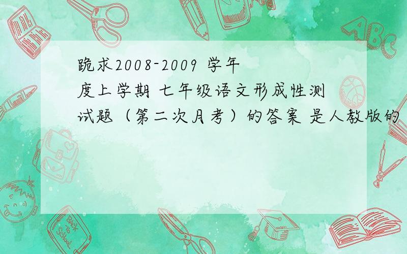 跪求2008-2009 学年度上学期 七年级语文形成性测试题（第二次月考）的答案 是人教版的