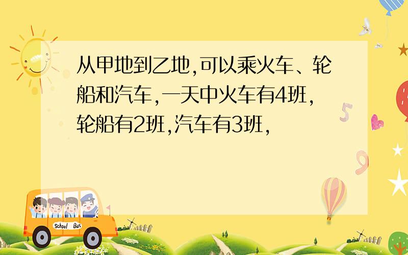 从甲地到乙地,可以乘火车、轮船和汽车,一天中火车有4班,轮船有2班,汽车有3班,