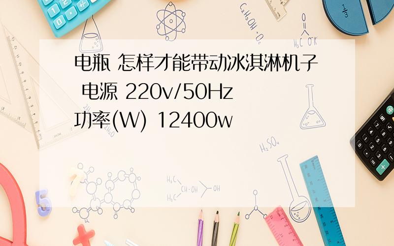 电瓶 怎样才能带动冰淇淋机子 电源 220v/50Hz 功率(W) 12400w