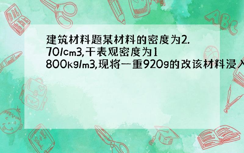 建筑材料题某材料的密度为2.70/cm3,干表观密度为1800kg/m3,现将一重920g的改该材料浸入水中,吸水饱和后