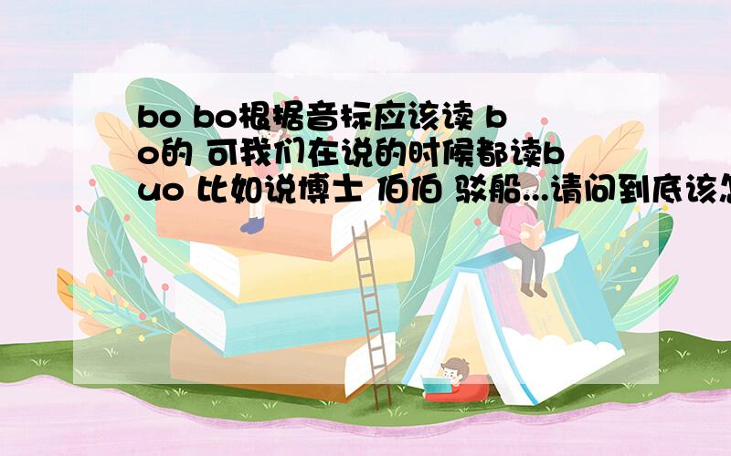 bo bo根据音标应该读 bo的 可我们在说的时候都读buo 比如说博士 伯伯 驳船...请问到底该怎么读 是我错了吗