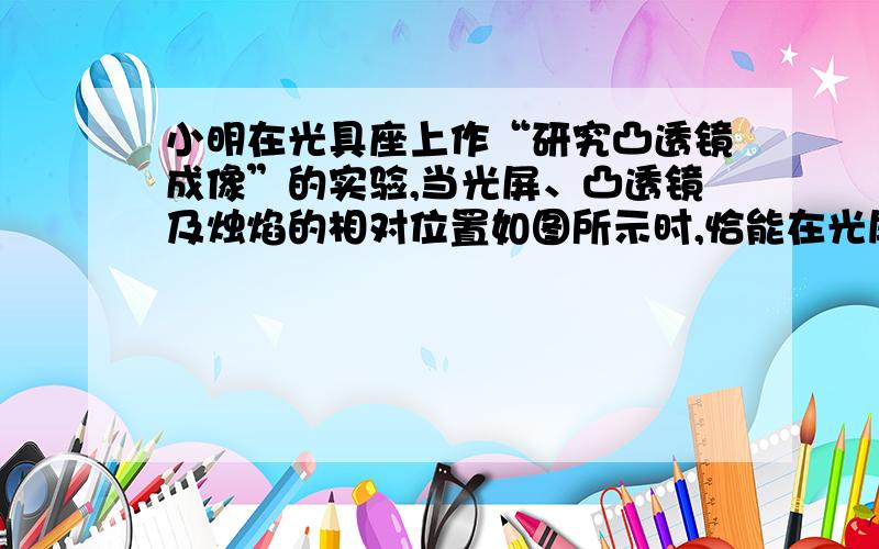 小明在光具座上作“研究凸透镜成像”的实验,当光屏、凸透镜及烛焰的相对位置如图所示时,恰能在光屏上得到一个清晰的像,由此判