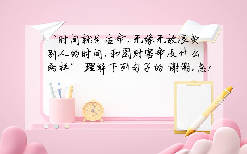 “时间就是生命,无缘无故浪费别人的时间,和图财害命没什么两样” 理解下列句子的 谢谢,急!