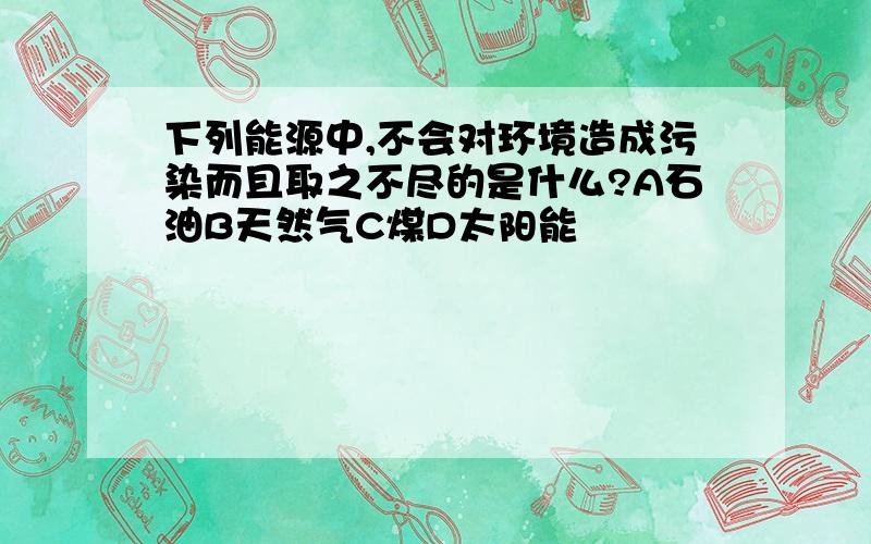 下列能源中,不会对环境造成污染而且取之不尽的是什么?A石油B天然气C煤D太阳能