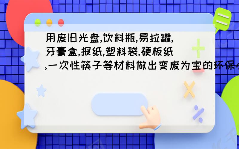 用废旧光盘,饮料瓶,易拉罐,牙膏盒,报纸,塑料袋,硬板纸,一次性筷子等材料做出变废为宝的环保小制作