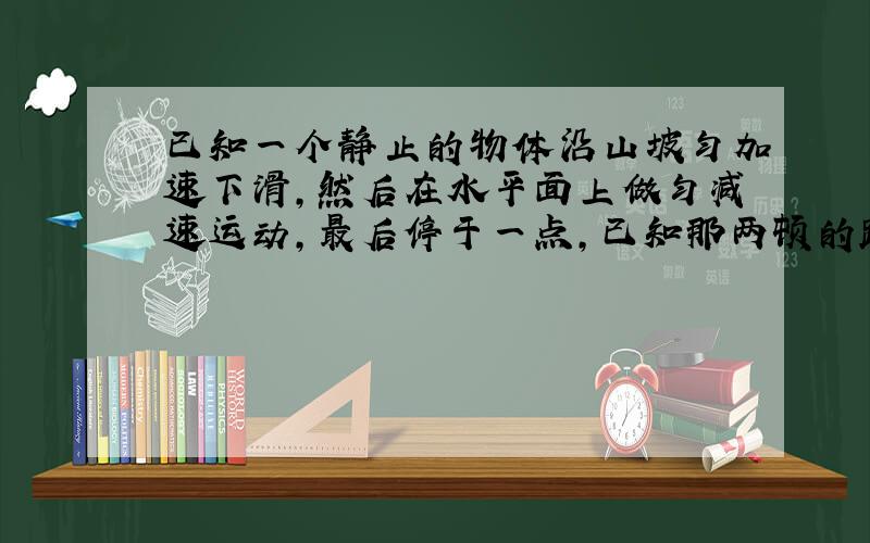 已知一个静止的物体沿山坡匀加速下滑,然后在水平面上做匀减速运动,最后停于一点,已知那两顿的路程和总