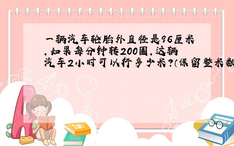 一辆汽车轮胎外直径是96厘米,如果每分钟转200圈,这辆汽车2小时可以行多少米?（保留整米数）