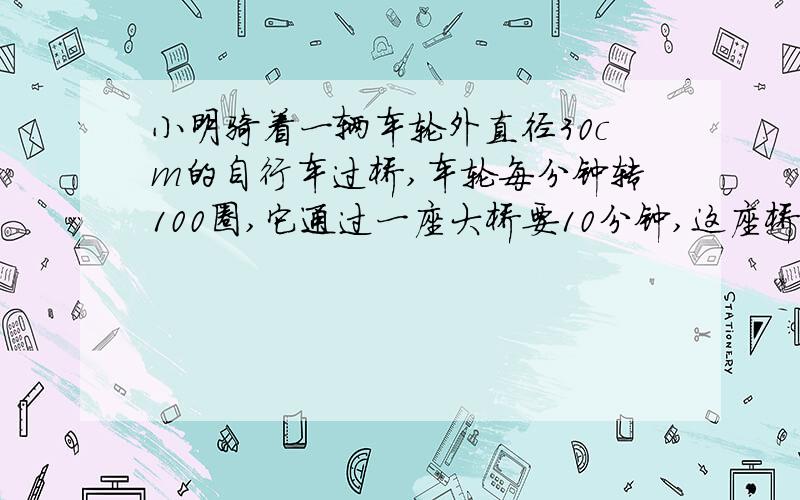 小明骑着一辆车轮外直径30cm的自行车过桥,车轮每分钟转100圈,它通过一座大桥要10分钟,这座桥长多少米?