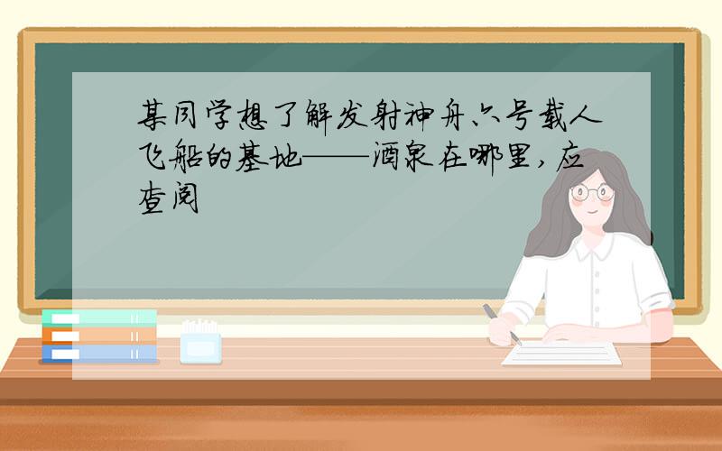 某同学想了解发射神舟六号载人飞船的基地——酒泉在哪里,应查阅