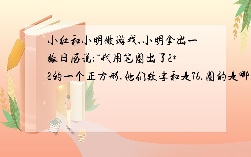 小红和小明做游戏,小明拿出一张日历说：“我用笔圈出了2*2的一个正方形,他们数字和是76.圈的是哪几个数