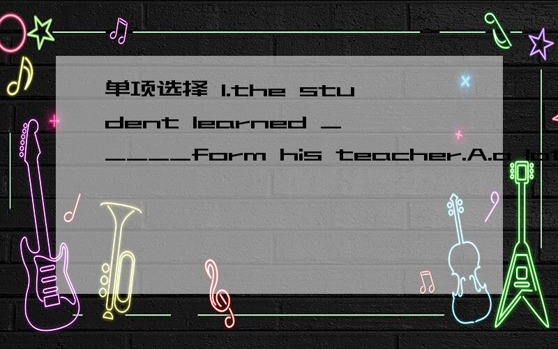 单项选择 1.the student learned _____form his teacher.A.a lot B.a