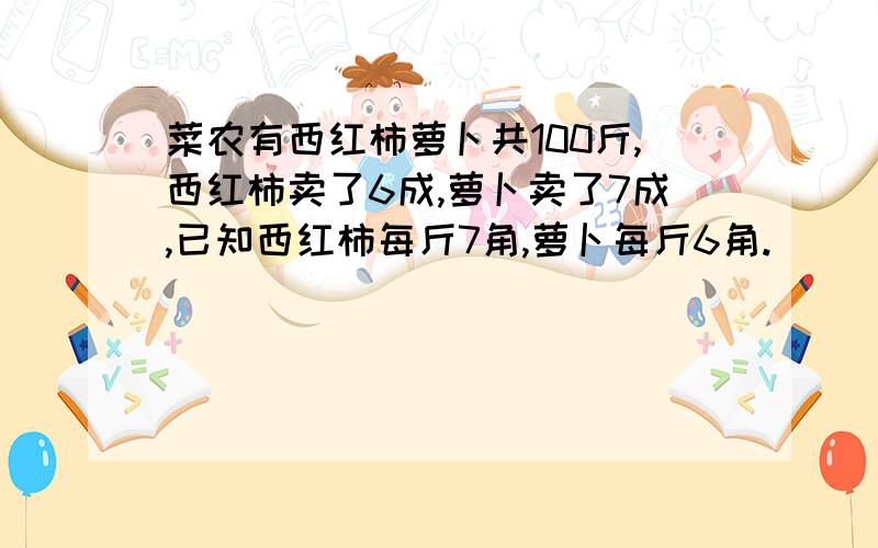 菜农有西红柿萝卜共100斤,西红柿卖了6成,萝卜卖了7成,已知西红柿每斤7角,萝卜每斤6角.