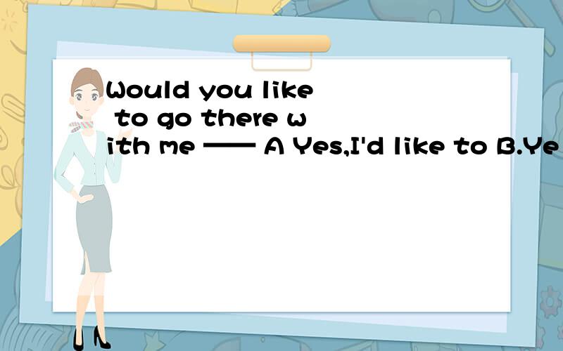 Would you like to go there with me —— A Yes,I'd like to B.Ye