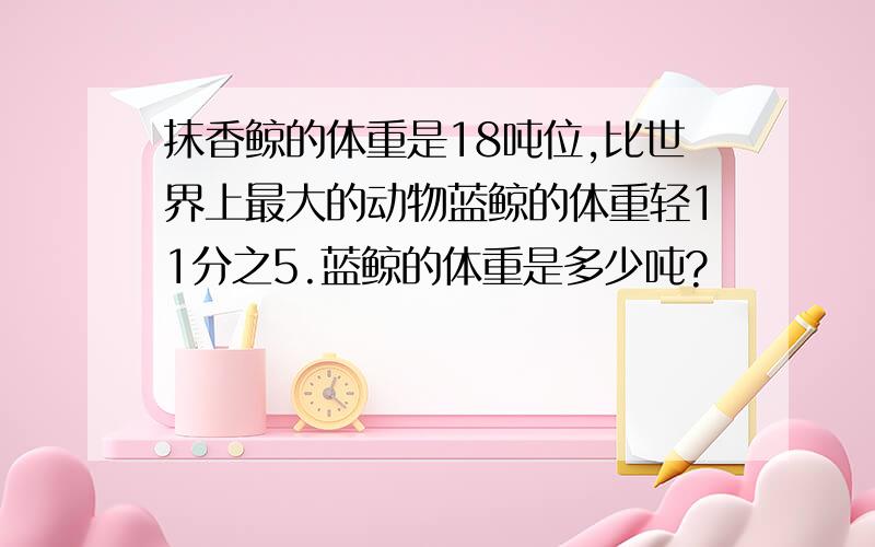 抹香鲸的体重是18吨位,比世界上最大的动物蓝鲸的体重轻11分之5.蓝鲸的体重是多少吨?