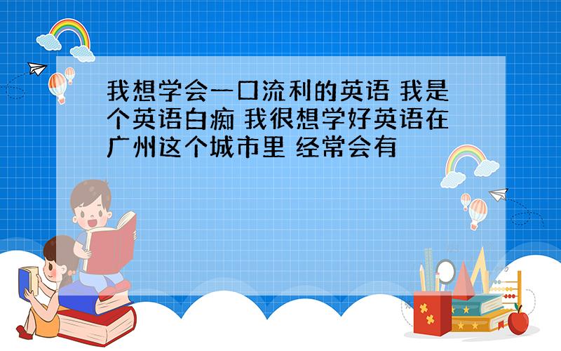 我想学会一口流利的英语 我是个英语白痴 我很想学好英语在广州这个城市里 经常会有