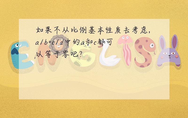 如果不从比例基本性质去考虑,a/b=c/d中的a和c都可以等于零吧?