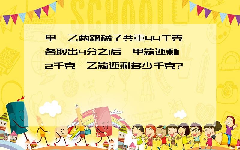 甲、乙两箱橘子共重44千克,各取出4分之1后,甲箱还剩12千克,乙箱还剩多少千克?