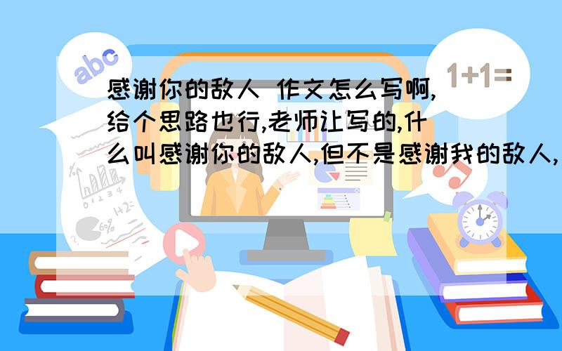 感谢你的敌人 作文怎么写啊,给个思路也行,老师让写的,什么叫感谢你的敌人,但不是感谢我的敌人,