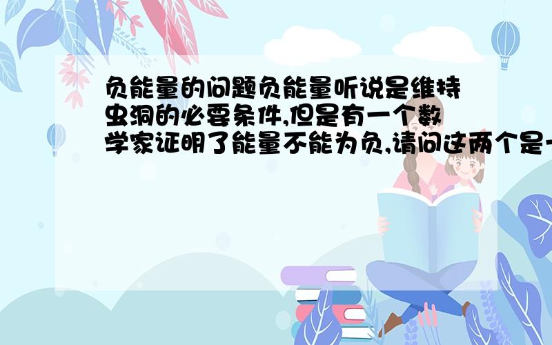 负能量的问题负能量听说是维持虫洞的必要条件,但是有一个数学家证明了能量不能为负,请问这两个是一回事吗?