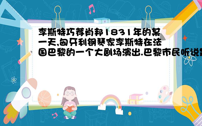 李斯特巧荐肖邦1831年的某一天,匈牙利钢琴家李斯特在法国巴黎的一个大剧场演出.巴黎市民听说是大名鼎鼎的李斯特来了,都争