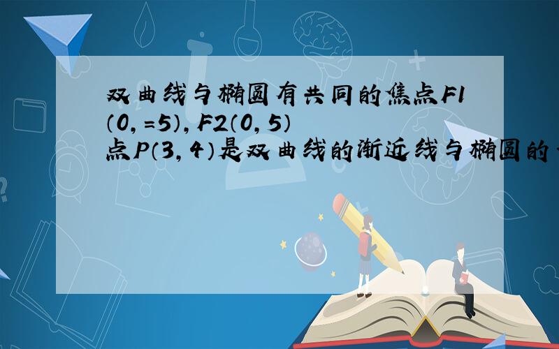 双曲线与椭圆有共同的焦点F1（0,=5）,F2（0,5）点P（3,4）是双曲线的渐近线与椭圆的一个交点,