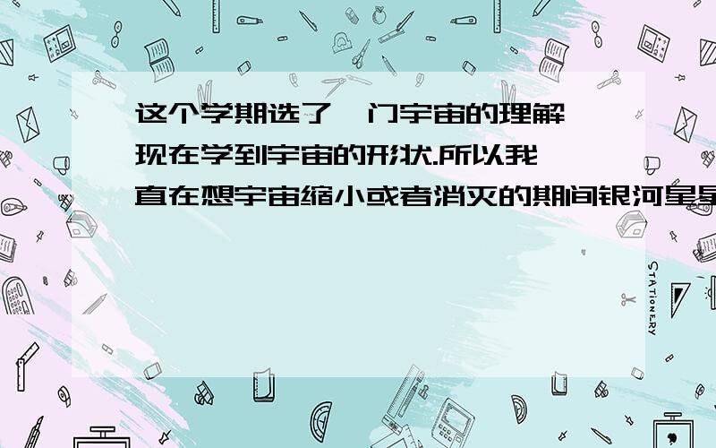 这个学期选了一门宇宙的理解,现在学到宇宙的形状.所以我一直在想宇宙缩小或者消灭的期间银河星星等会发