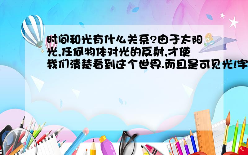 时间和光有什么关系?由于太阳光,任何物体对光的反射,才使我们清楚看到这个世界.而且是可见光!宇宙中已知最快速度就是光速,