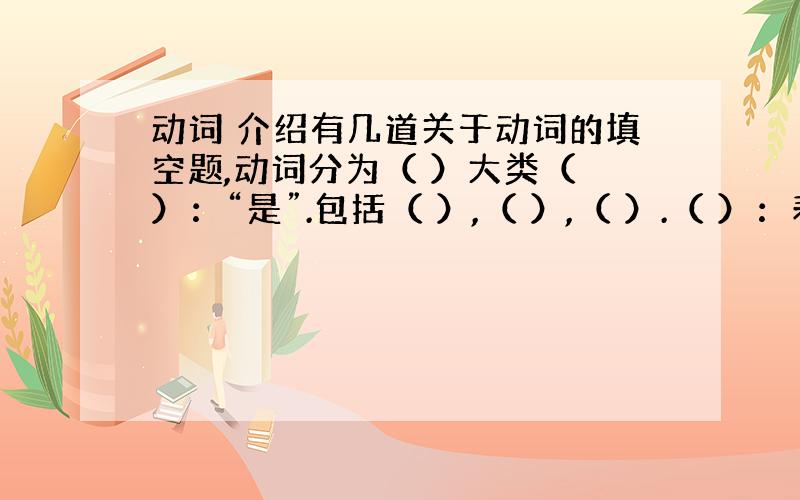 动词 介绍有几道关于动词的填空题,动词分为（ ）大类（ ）：“是”.包括（ ）,（ ）,（ ）.（ ）：表示某一个行为、