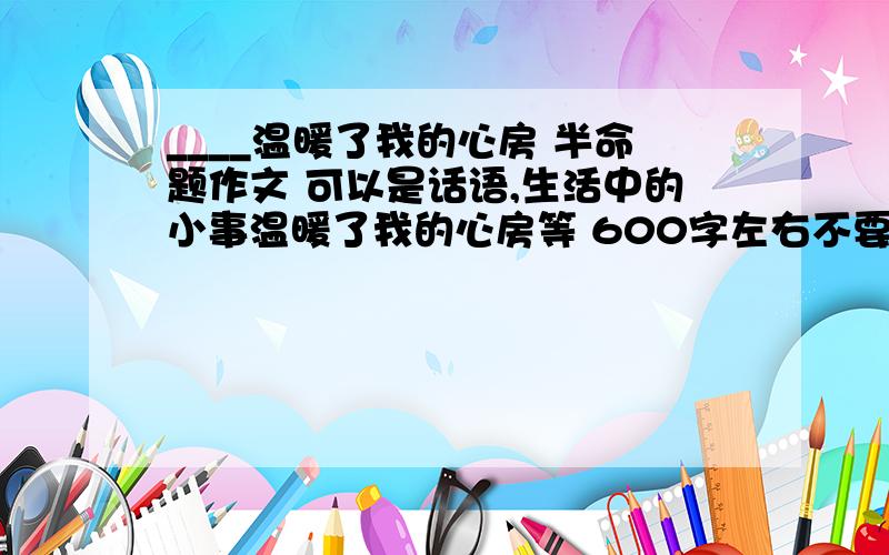 ____温暖了我的心房 半命题作文 可以是话语,生活中的小事温暖了我的心房等 600字左右不要复制.