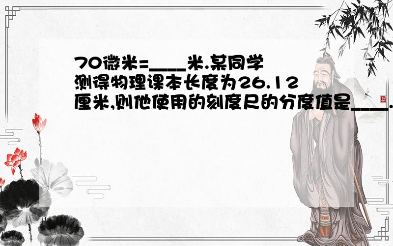 70微米=____米.某同学测得物理课本长度为26.12厘米,则他使用的刻度尺的分度值是____.