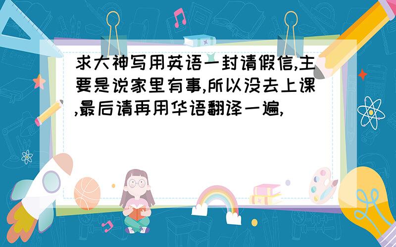 求大神写用英语一封请假信,主要是说家里有事,所以没去上课,最后请再用华语翻译一遍,